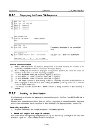 B-64305EN/03 APPENDIX C.BOOT SYSTEM
- 509 -
C.1.1 Displaying the Power ON Sequence
(1)
(2)
(3)
(4)
(5)
(7)
(2)
(6)
Processing is stopped in the event of an
error
SELECT key → SYSTEM MONITOR
Details of display items
(1) WORK RAM test results are displayed. In the event of an error, however, the sequence is not
displayable, and LED indication is conducted without error display.
(2) BOOT ROM parity test results are displayed. During normal operation, the series and edition are
displayed. In the event of an error, processing is stopped.
(3) The ID of the DRAM MODULE installed in the CNC is displayed.
(4) The ID of the SRAM MODULE installed in the CNC is displayed.
(5) The ID of the FROM MODULE installed in the CNC is displayed.
(6) The CNC BASIC software in flash memory is checked for validity and, in the event of an error, an
error is displayed. In the event of an error, clicking the [SELECT] soft key allows you to select the
SYSTEM MONITOR screen.
(7) This message indicates that the CNC BASIC software is being transferred to flash memory to
DRAM.
C.1.2 Starting the Boot System
In ordinary system activation, the boot system automatically transfers files from Flash ROM to DRAM in
the background.
The user is not aware of this operation. However, the boot system must be operated manually, from menu
screen, when maintenance is to be carried out or when the Flash ROM does not contain a required file.
Operating procedure
(1) In system maintenance, for example, to replace a file in ROM operation
- When soft keys or MDI keys are present
Turn on the power while pressing the rightmost soft key and the soft key to the right at the same time.
Numerical keys 6 and 7 on the MDI keyboard can also be used.
RAM TEST :END
ROM TEST :END [60W3A]
DRAM ID :xxxxxxxx
SRAM ID :xxxxxxxx
FROM ID :xxxxxxxx
*** MESSAGE ***
LOADING CNC DATA-1 xxxxxx/xxxxxx
END
*** MESSAGE ***
ROM PARITY ERROR:NC BASIC. HIT SELECT.
[SELECT][ YES ][ NO ][ UP ][ DOWN ]
RAM TEST :END
ROM TEST :ERROR
 