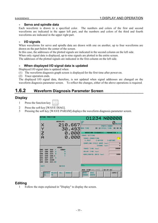 B-64305EN/03 1.DISPLAY AND OPERATION
- 35 -
- Servo and spindle data
Each waveform is drawn in a specified color. The numbers and colors of the first and second
waveforms are indicated in the upper left part, and the numbers and colors of the third and fourth
waveforms are indicated in the upper right part.
- I/O signals
When waveforms for servo and spindle data are drawn with one on another, up to four waveforms are
drawn on the part below the center of the screen.
In this case, the addresses of the plotted signals are indicated in the second column on the left side.
When only signal data is displayed, up to nine signals are plotted in the entire screen.
The addresses of the plotted signals are indicated in the first column on the left side.
- When displayed I/O signal data is updated
Displayed I/O signal data is updated when:
(1) The waveform diagnosis graph screen is displayed for the first time after power-on.
(2) Trace operation ends.
The displayed I/O signal data, therefore, is not updated when signal addresses are changed on the
waveform diagnosis parameter screen. To reflect the changes, either of the above operations is required.
1.6.2 Waveform Diagnosis Parameter Screen
Display
1 Press the function key .
2 Press the soft key [WAVE DIAG].
3 Pressing the soft key [WAVE PARAM] displays the waveform diagnosis parameter screen.
Editing
1 Follow the steps explained in "Display" to display the screen.
 