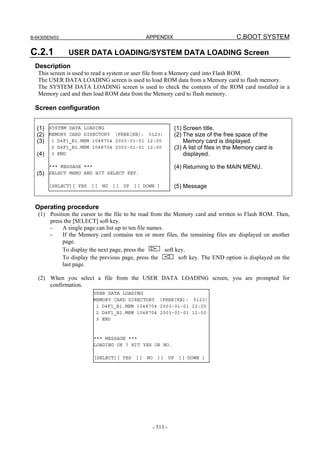 B-64305EN/03 APPENDIX C.BOOT SYSTEM
- 513 -
C.2.1 USER DATA LOADING/SYSTEM DATA LOADING Screen
Description
This screen is used to read a system or user file from a Memory card into Flash ROM.
The USER DATA LOADING screen is used to load ROM data from a Memory card to flash memory.
The SYSTEM DATA LOADING screen is used to check the contents of the ROM card installed in a
Memory card and then load ROM data from the Memory card to flash memory.
Screen configuration
(1)
(2)
(3)
(4)
(5)
(1) Screen title.
(2) The size of the free space of the
Memory card is displayed.
(3) A list of files in the Memory card is
displayed.
(4) Returning to the MAIN MENU.
(5) Message
Operating procedure
(1) Position the cursor to the file to be read from the Memory card and written to Flash ROM. Then,
press the [SELECT] soft key.
- A single page can list up to ten file names.
- If the Memory card contains ten or more files, the remaining files are displayed on another
page.
To display the next page, press the soft key.
To display the previous page, press the soft key. The END option is displayed on the
last page.
(2) When you select a file from the USER DATA LOADING screen, you are prompted for
confirmation.
SYSTEM DATA LOADING
MEMORY CARD DIRECTORY (FREE[KB]: 5123)
1 D4F1_B1.MEM 1048704 2003-01-01 12:00
2 D4F1_B2.MEM 1048704 2003-01-01 12:00
3 END
*** MESSAGE ***
SELECT MENU AND HIT SELECT KEY.
[SELECT][ YES ][ NO ][ UP ][ DOWN ]
USER DATA LOADING
MEMORY CARD DIRECTORY (FREE[KB]: 5123)
1 D4F1_B1.MEM 1048704 2003-01-01 12:00
2 D4F1_B2.MEM 1048704 2003-01-01 12:00
3 END
*** MESSAGE ***
LOADING OK ? HIT YES OR NO.
[SELECT][ YES ][ NO ][ UP ][ DOWN ]
 