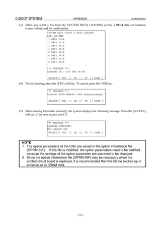 C.BOOT SYSTEM APPENDIX B-64305EN/03
- 514 -
(3) When you select a file from the SYSTEM DATA LOADING screen, a ROM data confirmation
screen is displayed for confirmation.
(4) To start loading, press the [YES] soft key. To cancel, press the [NO] key.
(5) When loading terminates normally, the system displays the following message. Press the [SELECT]
soft key. If an error occurs, see C.3
NOTE
1 The option parameters of the CNC are saved in the option information file
(OPRM INF). If this file is modified, the option parameters need to be certified
because the settings of the option parameter are assumed to be changed.
2 Since the option information file (OPRM INF) may be necessary when the
printed circuit board is replaced, it is recommended that this file be backed up in
advance as in SRAM data.
*** MESSAGE ***
LOADING FROM MEMORY CARD xxxxxx/xxxxxx
[SELECT][ YES ][ NO ][ UP ][ DOWN ]
*** MESSAGE ***
LOADING COMPLETE.
HIT SELECT KEY.
[SELECT][ YES ][ NO ][ UP ][ DOWN ]
SYSTEM DATA CHECK & DATA LOADING
D4F1_B1.MEM
1 D4F1 001A
2 D4F1 021A
3 D4F1 041A
4 D4F1 061A
5 D4F1 081A
6 D4F1 0A1A
7 D4F1 0C1A
8 D4F1 0E1A
*** MESSAGE ***
LOADING OK ? HIT YES OR NO.
[SELECT][ YES ][ NO ][ UP ][ DOWN ]
 