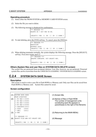 C.BOOT SYSTEM APPENDIX B-64305EN/03
- 518 -
Operating procedure
(1) Select either the FROM SYSTEM or MEMORY CARD SYSTEM screen.
(2) Select the file you want to delete.
(3) The following message is displayed for confirmation.
(4) To start deleting, press the [YES] soft key. To cancel, press the [NO] key.
(5) When deleting terminates normally, the system displays the following message. Press the [SELECT]
soft key. If an error occurs, see C.3
Others (System files and user files on SYSTEM DATA DELETE screen)
The system files are protected from accidental deletion. User files, however, are not protected. Protected
system files can be overwritten from the USER DATA LOADING / SYSTEM DATA LOADING screen.
C.2.4 SYSTEM DATA SAVE Screen
Description
This screen is used to write a user file in Flash ROM to a Memory card. Only user files can be saved from
Flash ROM to a Memory card. System files cannot be saved.
Screen configuration
(1)
(2)
(3)
(4)
(1) Screen title.
(2) Names of files in Flash ROM
The number of management units
constituting each file appears in
parentheses to the right of the filename.
(3) Returning to the MAIN MENU.
(4) Message
*** MESSAGE ***
DELETE OK ? HIT YES OR NO.
[SELECT][ YES ][ NO ][ UP ][ DOWN ]
*** MESSAGE ***
EXECUTING
ADDRESS xxxx:
[SELECT][ YES ][ NO ][ UP ][ DOWN ]
*** MESSAGE ***
DELETE COMPLETE. HIT SELECT KEY.
[SELECT][ YES ][ NO ][ UP ][ DOWN ]
SYSTEM DATA SAVE
FROM DIRECTORY
1 NC BAS-1(0008)
2 NC BAS-2(0008)
3 NC BAS-3(0008)
4 NC BAS-4(0008)
5 DGD0SRVO(0003)
6 PS0B (0006)
7 PMC1 (0001)
8 END
*** MESSAGE ***
SELECT FILE AND HIT SELECT KEY.
[SELECT][ YES ][ NO ][ UP ][ DOWN ]
 