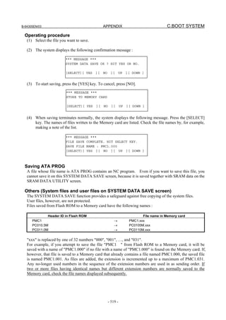 B-64305EN/03 APPENDIX C.BOOT SYSTEM
- 519 -
Operating procedure
(1) Select the file you want to save.
(2) The system displays the following confirmation message :
(3) To start saving, press the [YES] key. To cancel, press [NO].
(4) When saving terminates normally, the system displays the following message. Press the [SELECT]
key. The names of files written to the Memory card are listed. Check the file names by, for example,
making a note of the list.
Saving ATA PROG
A file whose file name is ATA PROG contains an NC program. Even if you want to save this file, you
cannot save it on this SYSTEM DATA SAVE screen, because it is saved together with SRAM data on the
SRAM DATA UTILITY screen.
Others (System files and user files on SYSTEM DATA SAVE screen)
The SYSTEM DATA SAVE function provides a safeguard against free copying of the system files.
User files, however, are not protected.
Files saved from Flash ROM to a Memory card have the following names :
Header ID in Flash ROM File name in Memory card
PMC1
PC010.5M
PC011.0M
→
→
→
PMC1.xxx
PC0105M.xxx
PC0110M.xxx
"xxx" is replaced by one of 32 numbers "000", "001", …, and "031".
For example, if you attempt to save the file "PMC1 " from Flash ROM to a Memory card, it will be
saved with a name of "PMC1.000" if no file with a name of "PMC1.000" is found on the Memory card. If,
however, that file is saved to a Memory card that already contains a file named PMC1.000, the saved file
is named PMC1.001. As files are added, the extension is incremented up to a maximum of PMC1.031.
Any no-longer used numbers in the sequence of the extension numbers are used in as sending order. If
two or more files having identical names but different extension numbers are normally saved to the
Memory card, check the file names displayed subsequently.
*** MESSAGE ***
SYSTEM DATA SAVE OK ? HIT YES OR NO.
[SELECT][ YES ][ NO ][ UP ][ DOWN ]
*** MESSAGE ***
STORE TO MEMORY CARD
[SELECT][ YES ][ NO ][ UP ][ DOWN ]
*** MESSAGE ***
FILE SAVE COMPLETE. HIT SELECT KEY.
SAVE FILE NAME : PMC1.000
[SELECT][ YES ][ NO ][ UP ][ DOWN ]
 