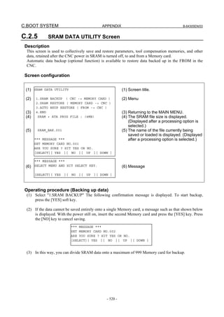 C.BOOT SYSTEM APPENDIX B-64305EN/03
- 520 -
C.2.5 SRAM DATA UTILITY Screen
Description
This screen is used to collectively save and restore parameters, tool compensation memories, and other
data, retained after the CNC power in SRAM is turned off, to and from a Memory card.
Automatic data backup (optional function) is available to restore data backed up in the FROM in the
CNC.
Screen configuration
(1)
(2)
(3)
(4)
(5)
(6)
(1) Screen title.
(2) Menu
(3) Returning to the MAIN MENU.
(4) The SRAM file size is displayed.
(Displayed after a processing option is
selected.)
(5) The name of the file currently being
saved or loaded is displayed. (Displayed
after a processing option is selected.)
(6) Message
Operating procedure (Backing up data)
(1) Select "1.SRAM BACKUP" The following confirmation message is displayed. To start backup,
press the [YES] soft key.
(2) If the data cannot be saved entirely onto a single Memory card, a message such as that shown below
is displayed. With the power still on, insert the second Memory card and press the [YES] key. Press
the [NO] key to cancel saving.
(3) In this way, you can divide SRAM data onto a maximum of 999 Memory card for backup.
SRAM DATA UTILITY
1.SRAM BACKUP ( CNC -> MEMORY CARD )
2.SRAM RESTORE ( MEMORY CARD -> CNC )
3.AUTO BKUP RESTORE ( FROM -> CNC )
4.END
SRAM + ATA PROG FILE : (4MB)
SRAM_BAK.001
*** MESSAGE ***
SET MEMORY CARD NO.001
ARE YOU SURE ? HIT YES OR NO.
[SELECT][ YES ][ NO ][ UP ][ DOWN ]
*** MESSAGE ***
SELECT MENU AND HIT SELECT KEY.
[SELECT][ YES ][ NO ][ UP ][ DOWN ]
*** MESSAGE ***
SET MEMORY CARD NO.002
ARE YOU SURE ? HIT YES OR NO.
[SELECT][ YES ][ NO ][ UP ][ DOWN ]
 