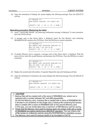 B-64305EN/03 APPENDIX C.BOOT SYSTEM
- 521 -
(4) Upon the termination of backup, the system displays the following message. Press the [SELECT]
soft key.
Operating procedure (Restoring the data)
(1) Select "2.RESTORE SRAM" The following confirmation message is displayed. To start restoration,
press the [YES] soft key.
(2) A message such as that shown below is displayed. Insert the first Memory card containing
SRAMBACK.001 and press the [YES] key. Press the [NO] key to cancel restoration.
(3) If another Memory card is required, a message such as that shown below is displayed. With the
power still on, insert the second Memory card and press the [YES] key. Press the [NO] key to cancel
restoration.
(4) Replace the second card with another, if required. Repeat this step until backing up all data.
(5) Upon the termination of restoration, the system displays the following message. Press the [SELECT]
soft key.
CAUTION
1 Backup files will be created with a file name of SRAMBAK.xxx, where xxx is
replaced with a number between 001 and 999 sequentially.
On the first Memory card, a backup file is created with a name of SRAMBAK.001.
If all data is not contained on the single card, a backup file containing the excess
data is created with a name of SRAMBAK.002 on the second Memory card.
In this way, you can divide data onto a maximum of 999 Memory card for saving.
2 Check that the Memory card used for backup does not contain a file with a name
of SRAMBAK.xxx before performing a BACKUP operation. You can check a list
of file names on a Memory card by using the SYSTEM DATA LOADING function.
3 The Memory card used for backup needs to be formatted in FAT16.
*** MESSAGE ***
SRAM BACKUP COMPLETE. HIT SELECT KEY.
[SELECT][ YES ][ NO ][ UP ][ DOWN ]
*** MESSAGE ***
SET MEMORY CARD INCLUDING SRAM_BAK.001
ARE YOU SURE ? HIT YES OR NO.
[SELECT][ YES ][ NO ][ UP ][ DOWN ]
*** MESSAGE ***
SET MEMORY CARD INCLUDING SRAM_BAK.002
ARE YOU SURE ? HIT YES OR NO.
[SELECT][ YES ][ NO ][ UP ][ DOWN ]
*** MESSAGE ***
SRAM RESTORE COMPLETE. HIT SELECT KEY.
[SELECT][ YES ][ NO ][ UP ][ DOWN ]
 