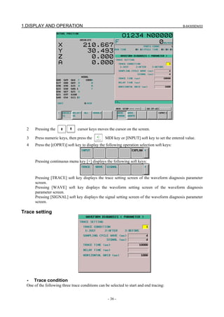 1.DISPLAY AND OPERATION B-64305EN/03
- 36 -
2 Pressing the cursor keys moves the cursor on the screen.
3 Press numeric keys, then press the MDI key or [INPUT] soft key to set the entered value.
4 Press the [(OPRT)] soft key to display the following operation selection soft keys:
Pressing continuous menu key [+] displays the following soft keys:
Pressing [TRACE] soft key displays the trace setting screen of the waveform diagnosis parameter
screen.
Pressing [WAVE] soft key displays the waveform setting screen of the waveform diagnosis
parameter screen.
Pressing [SIGNAL] soft key displays the signal setting screen of the waveform diagnosis parameter
screen.
Trace setting
- Trace condition
One of the following three trace conditions can be selected to start and end tracing:
 