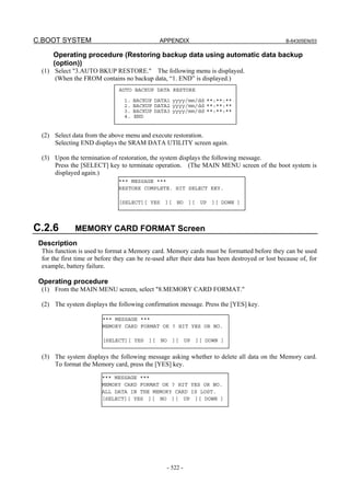 C.BOOT SYSTEM APPENDIX B-64305EN/03
- 522 -
Operating procedure (Restoring backup data using automatic data backup
(option))
(1) Select "3.AUTO BKUP RESTORE." The following menu is displayed.
(When the FROM contains no backup data, “1. END” is displayed.)
(2) Select data from the above menu and execute restoration.
Selecting END displays the SRAM DATA UTILITY screen again.
(3) Upon the termination of restoration, the system displays the following message.
Press the [SELECT] key to terminate operation. (The MAIN MENU screen of the boot system is
displayed again.)
C.2.6 MEMORY CARD FORMAT Screen
Description
This function is used to format a Memory card. Memory cards must be formatted before they can be used
for the first time or before they can be re-used after their data has been destroyed or lost because of, for
example, battery failure.
Operating procedure
(1) From the MAIN MENU screen, select "8.MEMORY CARD FORMAT."
(2) The system displays the following confirmation message. Press the [YES] key.
(3) The system displays the following message asking whether to delete all data on the Memory card.
To format the Memory card, press the [YES] key.
*** MESSAGE ***
MEMORY CARD FORMAT OK ? HIT YES OR NO.
[SELECT][ YES ][ NO ][ UP ][ DOWN ]
*** MESSAGE ***
MEMORY CARD FORMAT OK ? HIT YES OR NO.
ALL DATA IN THE MEMORY CARD IS LOST.
[SELECT][ YES ][ NO ][ UP ][ DOWN ]
*** MESSAGE ***
RESTORE COMPLETE. HIT SELECT KEY.
[SELECT][ YES ][ NO ][ UP ][ DOWN ]
AUTO BACKUP DATA RESTORE
1. BACKUP DATA1 yyyy/mm/dd **:**:**
2. BACKUP DATA2 yyyy/mm/dd **:**:**
3. BACKUP DATA3 yyyy/mm/dd **:**:**
4. END
 
