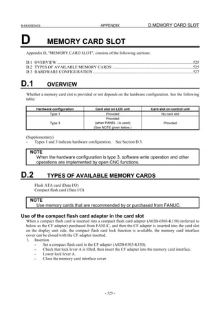 B-64305EN/03 APPENDIX D.MEMORY CARD SLOT
- 525 -
D MEMORY CARD SLOT
Appendix D, "MEMORY CARD SLOT", consists of the following sections:
D.1 OVERVIEW .....................................................................................................................................525
D.2 TYPES OF AVAILABLE MEMORY CARDS ...............................................................................525
D.3 HARDWARE CONFIGURATION..................................................................................................527
D.1 OVERVIEW
Whether a memory card slot is provided or not depends on the hardware configuration. See the following
table:
Hardware configuration Card slot on LCD unit Card slot on control unit
Type 1 Provided No card slot
Type 3
Provided
(when PANEL i is used)
(See NOTE given below.)
Provided
(Supplementary)
- Types 1 and 3 indicate hardware configuration. See Section D.3.
NOTE
When the hardware configuration is type 3, software write operation and other
operations are implemented by open CNC functions.
D.2 TYPES OF AVAILABLE MEMORY CARDS
Flash ATA card (Data I/O)
Compact flash card (Data I/O)
NOTE
Use memory cards that are recommended by or purchased from FANUC.
Use of the compact flash card adapter in the card slot
When a compact flash card is inserted into a compact flash card adapter (A02B-0303-K150) (referred to
below as the CF adapter) purchased from FANUC, and then the CF adapter is inserted into the card slot
on the display unit side, the compact flash card lock function is available, the memory card interface
cover can be closed with the CF adapter inserted.
1. Insertion
- Set a compact flash card in the CF adapter (A02B-0303-K150).
- Check that lock lever A is lifted, then insert the CF adapter into the memory card interface.
- Lower lock lever A.
- Close the memory card interface cover.
 