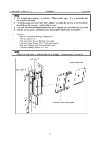D.MEMORY CARD SLOT APPENDIX B-64305EN/03
- 526 -
NOTE
1 This adapter is available only with the LCD-mounted type. It is unavailable with
the stand-alone type.
2 For continuous operation with a CF adapter inserted, be sure to lower lock lever
A and close the memory card interface cover.
3 The lock function is enabled only when a CF adapter (A02B-0303-K150) is used.
4 Insert a CF adapter so that the plane bearing the label faces the screen.
2. Extraction
- Open the cover of the memory card interface.
- Push up lock lever A.
- Push eject button B once. The button protrudes.
- Push eject button B again. The CF adapter is ejected.
- Hold the CF adapter with fingers and pull it out.
- Close the memory card interface cover.
NOTE
When the lock lever is lowered (locked), the eject button cannot be pushed.
Lock lever A
Eject button B
Compact flash card
Compact flash card adapter
 