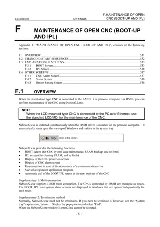 B-64305EN/03 APPENDIX
- 531 -
F.MAINTENANCE OF OPEN
CNC (BOOT-UP AND IPL)
F MAINTENANCE OF OPEN CNC (BOOT-UP
AND IPL)
Appendix F, "MAINTENANCE OF OPEN CNC (BOOT-UP AND IPL)", consists of the following
sections:
F.1 OVERVIEW .....................................................................................................................................531
F.2 CHANGING START SEQUENCES................................................................................................532
F.3 EXPLANATION OF SCREENS......................................................................................................533
F.3.1 BOOT Screen.....................................................................................................................533
F.3.2 IPL Screen..........................................................................................................................536
F.4 OTHER SCREENS...........................................................................................................................537
F.4.1 CNC Alarm Screen.............................................................................................................537
F.4.2 Status Screen ......................................................................................................................538
F.4.3 Option Setting Screen ........................................................................................................538
F.1 OVERVIEW
When the stand-alone type CNC is connected to the PANEL i or personal computer via HSSB, you can
perform maintenance of the CNC using Ncboot32.exe.
NOTE
When the LCD-mounted type CNC is connected to the PC over Ethernet, use
the standard LCD/MDI for the maintenance of the CNC.
Ncboot32.exe is installed simultaneously when the HSSB driver is installed on the personal computer. It
automatically starts up at the start-up of Windows and resides in the system tray.
(Icon at the center)
Ncboot32.exe provides the following functions:
• BOOT screen (for CNC system data maintenance, SRAM backup, and so forth)
• IPL screen (for clearing SRAM, and so forth)
• Display of the CNC power-on screen
• Display of CNC alarm screen
• Re-connection in case of the occurrence of a communication error
• Start of a registered application program
• Automatic call of the BOOT/IPL screen at the next start-up of the CNC
Supplementary 1: Multi-connection
Ncboot32.exe supports HSSB multi-connection. The CNCs connected by HSSB are managed as nodes.
The BOOT, IPL, and system alarm screens are displayed in windows that are opened independently for
each node.
Supplementary 2: Termination method
Normally, Ncboot32.exe need not be terminated. If you need to terminate it, however, see the "System
tray" explanation, below: Display the popup menu and select "End".
When the Ncboot32.exe window is open, End cannot be selected.
 