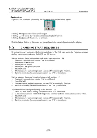 APPENDIX B-64305EN/03
- 532 -
F. MAINTENANCE OF OPEN
CNC (BOOT-UP AND IPL)
System tray
Right-click the icon in the system tray, and the popup menu, shown below, appears.
Selecting [Open] causes the status screen to open.
Selecting [About] causes the version information dialog box to appear.
Selecting [End] causes Ncboot32.exe to terminate.
Double-clicking the icon in the system tray causes Open in the menu to be automatically selected.
F.2 CHANGING START SEQUENCES
By setting the rotary switch provided on the main board of the CNC main unit to the F position, you can
perform maintenance work using the BOOT and IPL screens.
Start-up sequence for the maintenance work (rotary switch position: F)
1. Wait until communication with the CNC is established.
2. Display the BOOT screen.
3. Display the IPL screen.
4. Display the CNC power-on screen.
5. Start FOCAS2.
6. Start a registered application program (such as CNC screen display function).
7. Perform monitoring for communication errors and CNC system alarms.
Start-up sequence for normal operation (rotary switch position: 0)
1. Wait until communication with the CNC is established.
2. Start FOCAS2.
3. Start a registered application program (such as CNC screen display function).
4. Perform monitoring for communication errors and CNC system alarms.
Asynchronous start-up sequence (rotary switch position: E)
1. The CNC starts without waiting for communication to be established.
2. After communication is established, the personal computer performs initialization described below.
3. Start FOCAS2.
4. Start a registered application program (such as CNC screen display function).
5. Perform monitoring for communication errors and CNC system alarms.
 