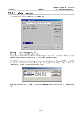 B-64305EN/03 APPENDIX
- 535 -
F.MAINTENANCE OF OPEN
CNC (BOOT-UP AND IPL)
F.3.1.2 SRAM operation
This screen is used to store and restore CNC SRAM data.
[Backup]: Saves SRAM data to a file.
[Restore]: Restore SRAM data from a file.
The progress of the operation is indicated in the lower part of the screen. The name of the backup file is
automatically determined according to the SRAM size and cannot be changed.
The CNC has the automatic data backup (option) of automatically saving the data of SRAM in FROM.
The personal computer can restore the data that was saved automatically to SRAM. Press the
[AutoBackup...] button to display the following screen.
Select a saved image under "Name" and press the [Restore] button to restore the SRAM data of the
CNC.
 