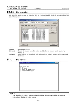 APPENDIX B-64305EN/03
- 536 -
F. MAINTENANCE OF OPEN
CNC (BOOT-UP AND IPL)
F.3.1.3 File operation
The following screen is used for operating files on a memory card in the CNC or in a folder of the
personal computer.
[Delete] deletes a selected file.
[Format] formats the memory card. This button is valid when the memory card is selected by
[Setting...]
[Refresh] updates the file list to the latest state. After changing memory cards or floppy disks, click
this button.
F.3.2 IPL Screen
NOTE
The contents of the IPL screen vary depending on the CNC model. Follow the
instructions displayed in the menu.
 