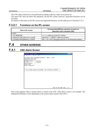 B-64305EN/03 APPENDIX
- 537 -
F.MAINTENANCE OF OPEN
CNC (BOOT-UP AND IPL)
The CNC allows functions to be performed according to the key status set at power-on.
The open CNC does not allow this operation. On the IPL screen, however, equivalent functions can be
executed.
For details of the menu on the IPL screen and supported functions, see the table given in Section F.3.2.1.
F.3.2.1 Functions on the IPL screen
Title on IPL screen
Corresponding MDI key operation at power-on
(Operation with a standard CNC)
0. EXIT
1. IPL MONITOR <-> + <.> (Start-up of the IPL monitor)
2. BACK-UP CNC DATA ALL CLEAR <DELETE> + <RESET> (Memory all clear)
3. LOCKED PROGRAM ALL CLEAR <M> + <0> (The C language executor is not temporarily started.)
F.4 OTHER SCREENS
F.4.1 CNC Alarm Screen
This screen appears when a system alarm is issued in the CNC. (The above screen is an example. The
displayed information varies depending on the system alarm issued in the CNC.)
 