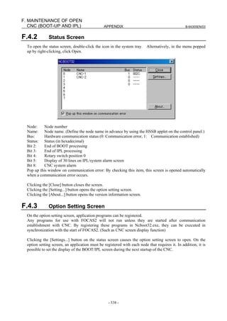 APPENDIX B-64305EN/03
- 538 -
F. MAINTENANCE OF OPEN
CNC (BOOT-UP AND IPL)
F.4.2 Status Screen
To open the status screen, double-click the icon in the system tray. Alternatively, in the menu popped
up by right-clicking, click Open.
Node: Node number
Name: Node name. (Define the node name in advance by using the HSSB applet on the control panel.)
Bus: Hardware communication status (0: Communication error, 1: Communication established)
Status: Status (in hexadecimal)
Bit 2: End of BOOT processing
Bit 3: End of IPL processing
Bit 4: Rotary switch position 0
Bit 5: Display of 30 lines on IPL/system alarm screen
Bit 8: CNC system alarm
Pop up this window on communication error: By checking this item, this screen is opened automatically
when a communication error occurs.
Clicking the [Close] button closes the screen.
Clicking the [Setting...] button opens the option setting screen.
Clicking the [About...] button opens the version information screen.
F.4.3 Option Setting Screen
On the option setting screen, application programs can be registered.
Any programs for use with FOCAS2 will not run unless they are started after communication
establishment with CNC. By registering these programs in Ncboot32.exe, they can be executed in
synchronization with the start of FOCAS2. (Such as CNC screen display function)
Clicking the [Settings...] button on the status screen causes the option setting screen to open. On the
option setting screen, an application must be registered with each node that requires it. In addition, it is
possible to set the display of the BOOT/IPL screen during the next startup of the CNC.
 