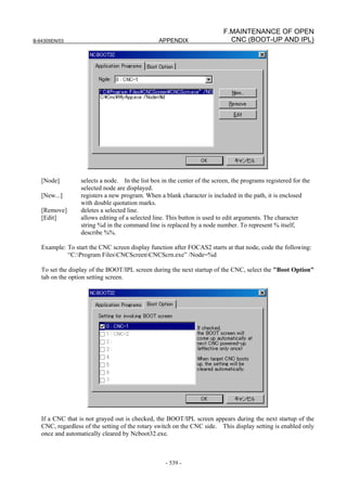 B-64305EN/03 APPENDIX
- 539 -
F.MAINTENANCE OF OPEN
CNC (BOOT-UP AND IPL)
[Node] selects a node. In the list box in the center of the screen, the programs registered for the
selected node are displayed.
[New...] registers a new program. When a blank character is included in the path, it is enclosed
with double quotation marks.
[Remove] deletes a selected line.
[Edit] allows editing of a selected line. This button is used to edit arguments. The character
string %d in the command line is replaced by a node number. To represent % itself,
describe %%.
Example: To start the CNC screen display function after FOCAS2 starts at that node, code the following:
“C:Program FilesCNCScreenCNCScrn.exe” /Node=%d
To set the display of the BOOT/IPL screen during the next startup of the CNC, select the "Boot Option"
tab on the option setting screen.
If a CNC that is not grayed out is checked, the BOOT/IPL screen appears during the next startup of the
CNC, regardless of the setting of the rotary switch on the CNC side. This display setting is enabled only
once and automatically cleared by Ncboot32.exe.
 