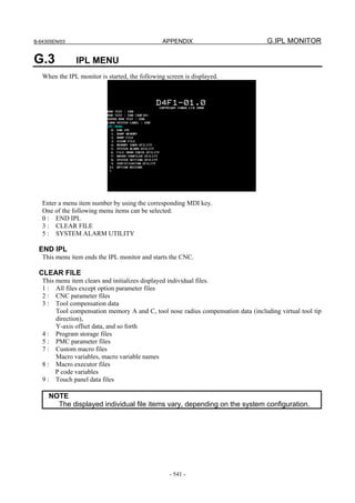 B-64305EN/03 APPENDIX G.IPL MONITOR
- 541 -
G.3 IPL MENU
When the IPL monitor is started, the following screen is displayed.
Enter a menu item number by using the corresponding MDI key.
One of the following menu items can be selected:
0 : END IPL
3 : CLEAR FILE
5 : SYSTEM ALARM UTILITY
END IPL
This menu item ends the IPL monitor and starts the CNC.
CLEAR FILE
This menu item clears and initializes displayed individual files.
1 : All files except option parameter files
2 : CNC parameter files
3 : Tool compensation data
Tool compensation memory A and C, tool nose radius compensation data (including virtual tool tip
direction),
Y-axis offset data, and so forth
4 : Program storage files
5 : PMC parameter files
7 : Custom macro files
Macro variables, macro variable names
8 : Macro executor files
P code variables
9 : Touch panel data files
NOTE
The displayed individual file items vary, depending on the system configuration.
 