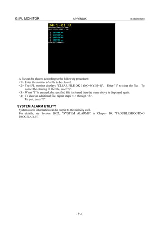 G.IPL MONITOR APPENDIX B-64305EN/03
- 542 -
A file can be cleared according to the following procedure:
<1> Enter the number of a file to be cleared.
<2> The IPL monitor displays "CLEAR FILE OK ? (NO=0,YES=1)". Enter "1" to clear the file. To
cancel the clearing of the file, enter "0".
<3> When "1" is entered, the specified file is cleared then the menu above is displayed again.
<4> To clear an additional file, repeat steps <1> through <3>.
To quit, enter "0".
SYSTEM ALARM UTILITY
System alarm information can be output to the memory card.
For details, see Section 10.25, "SYSTEM ALARMS" in Chapter 10, "TROUBLESHOOTING
PROCEDURE".
 