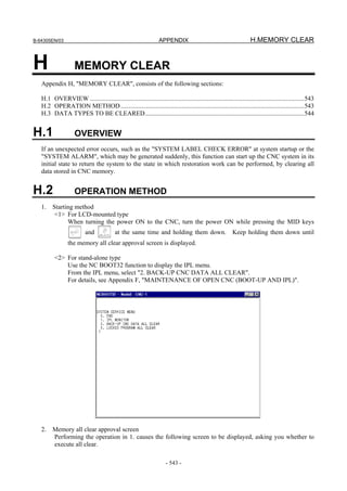 B-64305EN/03 APPENDIX H.MEMORY CLEAR
- 543 -
H MEMORY CLEAR
Appendix H, "MEMORY CLEAR", consists of the following sections:
H.1 OVERVIEW .....................................................................................................................................543
H.2 OPERATION METHOD..................................................................................................................543
H.3 DATA TYPES TO BE CLEARED...................................................................................................544
H.1 OVERVIEW
If an unexpected error occurs, such as the "SYSTEM LABEL CHECK ERROR" at system startup or the
"SYSTEM ALARM", which may be generated suddenly, this function can start up the CNC system in its
initial state to return the system to the state in which restoration work can be performed, by clearing all
data stored in CNC memory.
H.2 OPERATION METHOD
1. Starting method
<1> For LCD-mounted type
When turning the power ON to the CNC, turn the power ON while pressing the MID keys
and at the same time and holding them down. Keep holding them down until
the memory all clear approval screen is displayed.
<2> For stand-alone type
Use the NC BOOT32 function to display the IPL menu.
From the IPL menu, select "2. BACK-UP CNC DATA ALL CLEAR".
For details, see Appendix F, "MAINTENANCE OF OPEN CNC (BOOT-UP AND IPL)".
2. Memory all clear approval screen
Performing the operation in 1. causes the following screen to be displayed, asking you whether to
execute all clear.
 