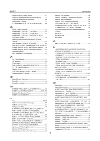 INDEX B-64305EN/03
i-2
Displaying Servo Tuning Screen..................................322
Displaying the Maintenance Information Screen...........62
Displaying the Power ON Sequence ............................509
Distributed I/O Setting .................................................153
DOGLESS REFERENCE POSITION SETTING........330
<E>
Editing Ladder Programs .............................................245
EMBEDDED ETHERNET FUNCTION .....................276
EMBEDDED ETHERNET OPERATIONS.................291
EMBEDDED ETHERNET PORT AND PCMCIA
ETHERNET CARD.....................................................276
ENVIRONMENTAL CONDITIONS OUTSIDE
CABINET ....................................................................163
ERROR CODES (SERIAL SPINDLE)........................503
ERROR MESSAGES AND REQUIRED ACTIONS ..523
Example of setting the FOCAS2/Ethernet function .....280
Example of setting the FTP file transfer function ........284
Execution of Trace.......................................................232
EXPLANATION OF SCREENS .................................533
<F>
Fast Ethernet Board......................................................114
File operation ...............................................................536
FL-net Board................................................................127
FSSB DISPLAY AND SETTING SCREEN ...............316
FTP File Transfer Function..........................................291
Function Keys ..................................................................3
FUNCTION KEYS AND SOFT KEYS...........................1
Functions on the IPL screen.........................................537
<G>
General Screen Operations...............................................1
Grounding ....................................................................164
Grounding methods......................................................165
<H>
HANDLE OPERATION CANNOT BE DONE ..........362
HARDWARE CONFIGURATION ...................67,95,527
Hardware Configuration Screen.....................................12
HARDWARE OVERVIEW......................................68,96
<I>
I/O ...........................................................................80,106
I/O Communication Error Messages............................491
I/O Link-AS-i Converter..............................................141
I/O Signals of PMC......................................................195
IN A CONNECTOR PANEL I/O UNIT, DATA IS
INPUT TO AN UNEXPECTED ADDRESS...............376
IN A CONNECTOR PANEL I/O UNIT, NO DATA
IS OUTPUT TO AN EXPANSION UNIT...................377
INITIAL SETTING SERVO PARAMETERS ............307
INPUT AND OUTPUT OF DATA..............................183
INPUT FROM AND OUTPUT TO I/O DEVICES
CANNOT BE PERFORMED, INPUT/OUTPUT
CANNOT BE PERFORMED PROPERLY .................374
Inputting and Outputting Parameters..............................58
Inputting CNC Parameters ...........................................187
Inputting Custom Macro Variable Values....................188
Inputting Part Programs................................................188
Inputting Pitch Error Compensation Amount...............188
Inputting special characters..........................................298
Inputting Tool Compensation Amount.........................188
INPUTTING/ OUTPUTTING DATA .........................185
INSERTING AND EXTRACTING OPTION PCB.....130
INTERFACE BETWEEN CNC AND PMC................194
Investigating the Conditions under which Failure
Occurred.......................................................................355
IPL MENU...................................................................541
IPL MONITOR ............................................................540
IPL Screen....................................................................536
<J>
JOG OPERATION CANNOT BE DONE....................359
<L>
LADDER DIAGRAM MONITOR AND EDITOR
SCREENS ([PMCLAD])..............................................239
LCD-MOUNTED TYPE CNC HARDWARE...............67
LED DISPLAY ............................................................528
LIQUID CRYSTAL DISPLAY (LCD)..........................91
LIST OF ADDRESSES................................................254
List of Basic Units........................................................105
LIST OF MAINTENANCE PARTS............................507
LIST OF MANUALS RELATED TO MOTORS
AND AMPLIFIERS.....................................................410
List of Printed Circuit Boards ......................................105
LIST OF UNITS AND PRINTED CIRCUIT
BOARDS.................................................................79,105
LOAD BASIC SYSTEM .............................................523
LOG SCREEN OF THE EMBEDDED ETHERNET
FUNCTION..................................................................303
<M>
Main Board ....................................................................72
Main inspection items ..................................................413
MAINTENANCE INFORMATION SCREEN..............61
Maintenance of a Detector ...........................................419
Maintenance of a Servo Amplifier ...............................427
Maintenance of βiS motor Pulsecoders........................422
MAINTENANCE OF OPEN CNC (BOOT-UP AND
IPL) ..............................................................................531
MAINTENANCE OF STAND-ALONE TYPE UNIT 111
Maintenance of the FANUC-NSK spindle unit............418
MAINTENANCE SCREEN FOR EMBEDDED
ETHERNET FUNCTION ............................................299
MATTERS COMMON TO BOTH LCD-MOUNTED
TYPE AND STAND-ALONE TYPE (HARDWARE) 114
MDI Unit........................................................................79
Measures Against Surges due to Lightning..................178
MEMORY CARD FORMAT Screen...........................522
MEMORY CARD SLOT.............................................525
MEMORY CLEAR......................................................543
Messages That May Be Displayed on the PMC Alarm
Screen...........................................................................473
Method A of gear change for M series (Bit 2 (SGB) of
Parameter No.3705 = 0) ...............................................339
 