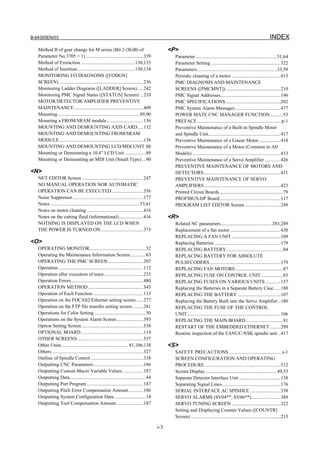 B-64305EN/03 INDEX
i-3
Method B of gear change for M series (Bit 2 (SGB) of
Parameter No.3705 = 1) ...............................................339
Method of Extraction ............................................130,133
Method of Insertion...............................................130,134
MONITORING I/O DIAGNOSIS ([I/ODGN]
SCREEN).....................................................................236
Monitoring Ladder Diagrams ([LADDER] Screen).....242
Monitoring PMC Signal Status ([STATUS] Screen) ...210
MOTOR/DETECTOR/AMPLIFIER PREVENTIVE
MAINTENANCE ........................................................409
Mounting...................................................................89,90
Mounting a FROM/SRAM module..............................136
MOUNTING AND DEMOUNTING AXIS CARD.....132
MOUNTING AND DEMOUNTING FROM/SRAM
MODULE.....................................................................136
MOUNTING AND DEMOUNTING LCD/MDI UNIT.88
Mounting or Demounting a 10.4” LCD Unit .................89
Mounting or Demounting an MDI Unit (Small Type) ...90
<N>
NET EDITOR Screen ..................................................247
NO MANUAL OPERATION NOR AUTOMATIC
OPERATION CAN BE EXECUTED..........................356
Noise Suppressor..........................................................177
Notes .........................................................................53,61
Notes on motor cleaning ..............................................416
Notes on the cutting fluid (informational)....................416
NOTHING IS DISPLAYED ON THE LCD WHEN
THE POWER IS TURNED ON...................................373
<O>
OPERATING MONITOR..............................................32
Operating the Maintenance Information Screen.............63
OPERATING THE PMC SCREEN.............................207
Operation......................................................................112
Operation after execution of trace................................233
Operation Errors...........................................................480
OPERATION METHOD .............................................543
Operation of Each Function .........................................113
Operation on the FOCAS2/Ethernet setting screen......277
Operation on the FTP file transfer setting screen.........281
Operations for Color Setting ..........................................50
Operations on the System Alarm Screen......................393
Option Setting Screen ..................................................538
OPTIONAL BOARD...................................................114
OTHER SCREENS......................................................537
Other Units.......................................................81,106,138
Others...........................................................................327
Outline of Spindle Control...........................................338
Outputting CNC Parameters.........................................186
Outputting Custom Macro Variable Values.................187
Outputting Data..............................................................44
Outputting Part Program ..............................................187
Outputting Pitch Error Compensation Amount............186
Outputting System Configuration Data..........................14
Outputting Tool Compensation Amount......................187
<P>
Parameter ..................................................................51,64
Parameter Setting .........................................................322
Parameters.................................................................33,59
Periodic cleaning of a motor ........................................415
PMC DIAGNOSIS AND MAINTENANCE
SCREENS ([PMCMNT]).............................................210
PMC Signal Addresses.................................................196
PMC SPECIFICATIONS.............................................202
PMC System Alarm Messages.....................................477
POWER MATE CNC MANAGER FUNCTION...........53
PREFACE .................................................................... p-1
Preventive Maintenance of a Built-in Spindle Motor
and Spindle Unit...........................................................417
Preventive Maintenance of a Linear Motor..................418
Preventive Maintenance of a Motor (Common to All
Models) ........................................................................413
Preventive Maintenance of a Servo Amplifier .............426
PREVENTIVE MAINTENANCE OF MOTORS AND
DETECTORS...............................................................411
PREVENTIVE MAINTENANCE OF SERVO
AMPLIFIERS ..............................................................423
Printed Circuit Boards....................................................79
PROFIBUS-DP Board..................................................117
PROGRAM LIST EDITOR Screen .............................249
<R>
Related NC parameters..........................................283,289
Replacement of a fan motor .........................................430
REPLACING A FAN UNIT ........................................109
Replacing Batteries ......................................................179
REPLACING BATTERY ..............................................84
REPLACING BATTERY FOR ABSOLUTE
PULSECODERS..........................................................179
REPLACING FAN MOTORS.......................................87
REPLACING FUSE ON CONTROL UNIT..................83
REPLACING FUSES ON VARIOUS UNITS.............157
Replacing the Batteries in a Separate Battery Case......180
REPLACING THE BATTERY ...................................107
Replacing the Battery Built into the Servo Amplifier ..180
REPLACING THE FUSE OF THE CONTROL
UNIT............................................................................106
REPLACING THE MAIN BOARD ..............................81
RESTART OF THE EMBEDDED ETHERNET.........299
Routine inspection of the FANUC-NSK spindle unit ..417
<S>
SAFETY PRECAUTIONS ...........................................s-1
SCREEN CONFIGURATION AND OPERATING
PROCEDURE..............................................................512
Screen Display ..........................................................49,53
Separate Detector Interface Unit ..................................138
Separating Signal Lines................................................176
SERIAL INTERFACE AC SPINDLE .........................338
SERVO ALARMS (SV04**, SV06**)........................389
SERVO TUNING SCREEN ........................................322
Setting and Displaying Counter Values ([COUNTR]
Screen) .........................................................................215
 