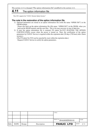 Edit. DATE Design Description
DRAW. NO.
B-64305EN/03-01 CUST.
TITLE
SHEET 2 / 3
The section 4.11 is changed “The option information file”,modified in the section 4.11.
4.11 The option information file
This CNC supports the “FANUC Remote Option System.”
The note in the restoration of the option information file
1) Optional parameters are stored in an option information file (with file name “OPRM INF”) in the
FROM module.
Please also back up the option information file (file name: “OPRM INF”) in the FROM, when you
back up the SRAM memory and the user files. This is for easy recovery in case of data loss.
2) If once the option information file is restored, P/S alarm No.5523 (WAITING THE OPTION
CERTIFICATION) occurs when the power is turned on. Then, the certification of the option
parameters by FANUC Service is required within the expiration date (30 days (720 hour) after Alarm
occures.).
(The P/S alarm No.5523 can be canceled by reset within the expiration date.)
Request FANUC Service to certify the option parameters.
 