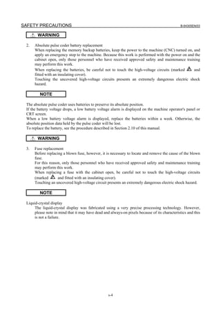 SAFETY PRECAUTIONS B-64305EN/03
s-4
WARNING
2. Absolute pulse coder battery replacement
When replacing the memory backup batteries, keep the power to the machine (CNC) turned on, and
apply an emergency stop to the machine. Because this work is performed with the power on and the
cabinet open, only those personnel who have received approved safety and maintenance training
may perform this work.
When replacing the batteries, be careful not to touch the high-voltage circuits (marked and
fitted with an insulating cover).
Touching the uncovered high-voltage circuits presents an extremely dangerous electric shock
hazard.
NOTE
The absolute pulse coder uses batteries to preserve its absolute position.
If the battery voltage drops, a low battery voltage alarm is displayed on the machine operator's panel or
CRT screen.
When a low battery voltage alarm is displayed, replace the batteries within a week. Otherwise, the
absolute position data held by the pulse coder will be lost.
To replace the battery, see the procedure described in Section 2.10 of this manual.
WARNING
3. Fuse replacement
Before replacing a blown fuse, however, it is necessary to locate and remove the cause of the blown
fuse.
For this reason, only those personnel who have received approved safety and maintenance training
may perform this work.
When replacing a fuse with the cabinet open, be careful not to touch the high-voltage circuits
(marked and fitted with an insulating cover).
Touching an uncovered high-voltage circuit presents an extremely dangerous electric shock hazard.
NOTE
Liquid-crystal display
The liquid-crystal display was fabricated using a very precise processing technology. However,
please note in mind that it may have dead and always-on pixels because of its characteristics and this
is not a failure.
 