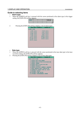 1.DISPLAY AND OPERATION B-64305EN/03
- 42 -
Guide to selecting items
- Alarm type
1 When the [(OPRT)] soft key is pressed with the cursor positioned at the alarm type in the trigger
setting, the [EXPLAN] soft key appears.
2 Pressing the [EXPLAN] soft key displays a list of alarm types.
- Data type
1 When the [(OPRT)] soft key is pressed with the cursor positioned at the trace data type in the trace
waveform setting, the [EXPLAN] soft key appears.
2 Pressing the [EXPLAN] soft key displays a list of trace data types.
 