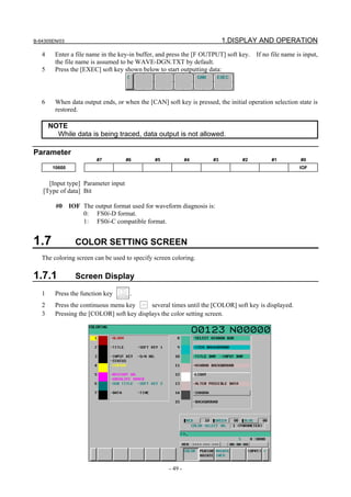 B-64305EN/03 1.DISPLAY AND OPERATION
- 49 -
4 Enter a file name in the key-in buffer, and press the [F OUTPUT] soft key. If no file name is input,
the file name is assumed to be WAVE-DGN.TXT by default.
5 Press the [EXEC] soft key shown below to start outputting data:
6 When data output ends, or when the [CAN] soft key is pressed, the initial operation selection state is
restored.
NOTE
While data is being traced, data output is not allowed.
Parameter
#7 #6 #5 #4 #3 #2 #1 #0
10600 IOF
[Input type] Parameter input
[Type of data] Bit
#0 IOF The output format used for waveform diagnosis is:
0: FS0i-D format.
1: FS0i-C compatible format.
1.7 COLOR SETTING SCREEN
The coloring screen can be used to specify screen coloring.
1.7.1 Screen Display
1 Press the function key .
2 Press the continuous menu key several times until the [COLOR] soft key is displayed.
3 Pressing the [COLOR] soft key displays the color setting screen.
 