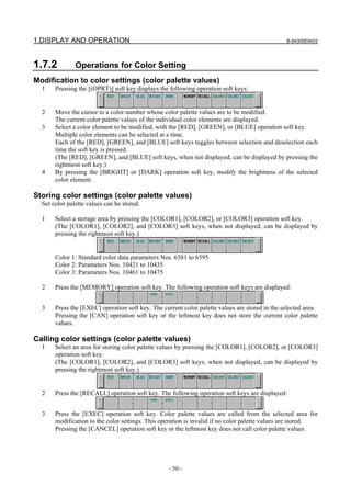 1.DISPLAY AND OPERATION B-64305EN/03
- 50 -
1.7.2 Operations for Color Setting
Modification to color settings (color palette values)
1 Pressing the [(OPRT)] soft key displays the following operation soft keys:
2 Move the cursor to a color number whose color palette values are to be modified.
The current color palette values of the individual color elements are displayed.
3 Select a color element to be modified, with the [RED], [GREEN], or [BLUE] operation soft key.
Multiple color elements can be selected at a time.
Each of the [RED], [GREEN], and [BLUE] soft keys toggles between selection and deselection each
time the soft key is pressed.
(The [RED], [GREEN], and [BLUE] soft keys, when not displayed, can be displayed by pressing the
rightmost soft key.)
4 By pressing the [BRIGHT] or [DARK] operation soft key, modify the brightness of the selected
color element.
Storing color settings (color palette values)
Set color palette values can be stored.
1 Select a storage area by pressing the [COLOR1], [COLOR2], or [COLOR3] operation soft key.
(The [COLOR1], [COLOR2], and [COLOR3] soft keys, when not displayed, can be displayed by
pressing the rightmost soft key.)
Color 1: Standard color data parameters Nos. 6581 to 6595
Color 2: Parameters Nos. 10421 to 10435
Color 3: Parameters Nos. 10461 to 10475
2 Press the [MEMORY] operation soft key. The following operation soft keys are displayed:
3 Press the [EXEC] operation soft key. The current color palette values are stored in the selected area.
Pressing the [CAN] operation soft key or the leftmost key does not store the current color palette
values.
Calling color settings (color palette values)
1 Select an area for storing color palette values by pressing the [COLOR1], [COLOR2], or [COLOR3]
operation soft key.
(The [COLOR1], [COLOR2], and [COLOR3] soft keys, when not displayed, can be displayed by
pressing the rightmost soft key.)
2 Press the [RECALL] operation soft key. The following operation soft keys are displayed:
3 Press the [EXEC] operation soft key. Color palette values are called from the selected area for
modification to the color settings. This operation is invalid if no color palette values are stored.
Pressing the [CANCEL] operation soft key or the leftmost key does not call color palette values.
 