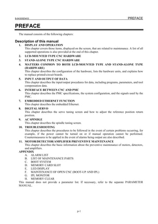 B-64305EN/03 PREFACE
p-1
PREFACE
The manual consists of the following chapters:
Description of this manual
1. DISPLAY AND OPERATION
This chapter covers those items, displayed on the screen, that are related to maintenance. A list of all
supported operations is also provided at the end of this chapter.
2. LCD-MOUNTED TYPE CNC HARDWARE
3. STAND-ALONE TYPE CNC HARDWARE
4. MATTERS COMMON TO BOTH LCD-MOUNTED TYPE AND STAND-ALONE TYPE
(HARDWARE)
This chapter describes the configuration of the hardware, lists the hardware units, and explains how
to replace printed-circuit boards.
5. INPUT AND OUTPUT OF DATA
This chapter describes the input/output procedures for data, including programs, parameters, and tool
compensation data.
6. INTERFACE BETWEEN CNC AND PMC
This chapter describes the PMC specifications, the system configuration, and the signals used by the
PMC.
7. EMBEDDED ETHERNET FUNCTION
This chapter describes the embedded Ethernet.
8. DIGITAL SERVO
This chapter describes the servo tuning screen and how to adjust the reference position return
position.
9. AC SPINDLE
This chapter describes the spindle tuning screen.
10. TROUBLESHOOTING
This chapter describes the procedures to be followed in the event of certain problems occurring, for
example, if the power cannot be turned on or if manual operation cannot be performed.
Countermeasures to be applied in the event of alarms being output are also described.
11. MOTOR/DETECTOR/AMPLIFIER PREVENTIVE MAINTENANCE
This chapter describes the basic information about the preventive maintenance of motors, detectors,
and amplifiers.
APPENDIX
A. ALARM LIST
B. LIST OF MAINTENANCE PARTS
C. BOOT SYSTEM
D. MEMORY CARD SLOT
E. LED DISPLAY
F. MAINTENANCE OF OPEN CNC (BOOT-UP AND IPL)
G. IPL MONITOR
H. MEMORY CLEAR
This manual does not provide a parameter list. If necessary, refer to the separate PARAMETER
MANUAL.
 