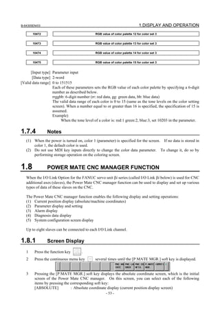 B-64305EN/03 1.DISPLAY AND OPERATION
- 53 -
10472 RGB value of color palette 12 for color set 3
10473 RGB value of color palette 13 for color set 3
10474 RGB value of color palette 14 for color set 3
10475 RGB value of color palette 15 for color set 3
[Input type] Parameter input
[Data type] 2-word
[Valid data range] 0 to 151515
Each of these parameters sets the RGB value of each color palette by specifying a 6-digit
number as described below.
rrggbb: 6-digit number (rr: red data, gg: green data, bb: blue data)
The valid data range of each color is 0 to 15 (same as the tone levels on the color setting
screen). When a number equal to or greater than 16 is specified, the specification of 15 is
assumed.
Example)
When the tone level of a color is: red:1 green:2, blue:3, set 10203 in the parameter.
1.7.4 Notes
(1) When the power is turned on, color 1 (parameter) is specified for the screen. If no data is stored in
color 1, the default color is used.
(2) Do not use MDI key inputs directly to change the color data parameter. To change it, do so by
performing storage operation on the coloring screen.
1.8 POWER MATE CNC MANAGER FUNCTION
When the I/O Link Option for the FANUC servo unit βi series (called I/O Link βi below) is used for CNC
additional axes (slaves), the Power Mate CNC manager function can be used to display and set up various
types of data of these slaves on the CNC.
The Power Mate CNC manager function enables the following display and setting operations:
(1) Current position display (absolute/machine coordinates)
(2) Parameter display and setting
(3) Alarm display
(4) Diagnosis data display
(5) System configuration screen display
Up to eight slaves can be connected to each I/O Link channel.
1.8.1 Screen Display
1 Press the function key .
2 Press the continuous menu key several times until the [P.MATE MGR.] soft key is displayed.
3 Pressing the [P.MATE MGR.] soft key displays the absolute coordinate screen, which is the initial
screen of the Power Mate CNC manager. On this screen, you can select each of the following
items by pressing the corresponding soft key:
[ABSOLUTE] : Absolute coordinate display (current position display screen)
 