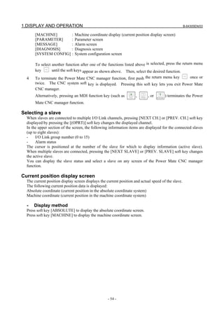 1.DISPLAY AND OPERATION B-64305EN/03
- 54 -
[MACHINE] : Machine coordinate display (current position display screen)
[PARAMETER] : Parameter screen
[MESSAGE] : Alarm screen
[DIAGNOSIS] : Diagnosis screen
[SYSTEM CONFIG] : System configuration screen
To select another function after one of the functions listed above is selected, press the return menu
key until the soft keys appear as shown above. Then, select the desired function.
4 To terminate the Power Mate CNC manager function, first push the return menu key once or
twice. The CNC system soft key is displayed. Pressing this soft key lets you exit Power Mate
CNC manager.
Alternatively, pressing an MDI function key (such as , , or ) terminates the Power
Mate CNC manager function.
Selecting a slave
When slaves are connected to multiple I/O Link channels, pressing [NEXT CH.] or [PREV. CH.] soft key
displayed by pressing the [(OPRT)] soft key changes the displayed channel.
In the upper section of the screen, the following information items are displayed for the connected slaves
(up to eight slaves):
- I/O Link group number (0 to 15)
- Alarm status
The cursor is positioned at the number of the slave for which to display information (active slave).
When multiple slaves are connected, pressing the [NEXT SLAVE] or [PREV. SLAVE] soft key changes
the active slave.
You can display the slave status and select a slave on any screen of the Power Mate CNC manager
function.
Current position display screen
The current position display screen displays the current position and actual speed of the slave.
The following current position data is displayed:
Absolute coordinate (current position in the absolute coordinate system)
Machine coordinate (current position in the machine coordinate system)
- Display method
Press soft key [ABSOLUTE] to display the absolute coordinate screen.
Press soft key [MACHINE] to display the machine coordinate screen.
 
