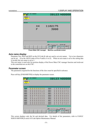 B-64305EN/03 1.DISPLAY AND OPERATION
- 55 -
Power Mate CNC manager: Machine coordinate screen
Axis name display
Parameter Nos. 0024 and 0025 on the I/O Link βi side are used to set axis names. Up to two characters
can be set. (Use the ASCII codes of 0 to 9 and/or A to Z). When no axis name is set or the setting data
is invalid, the axis name is set to 1.
This axis name is used only for position display of the Power Mate CNC manager function and irrelevant
to the controlled axis on the CNC.
Parameter screen
The parameters required for the functions of the slave must be specified in advance.
Press soft key [PARAMETER] to display the parameter screen.
This screen displays only the bit and decimal data. For details of the parameters, refer to FANUC
SERVO MOTOR βi series I/O Link Option Maintenance Manual.
 