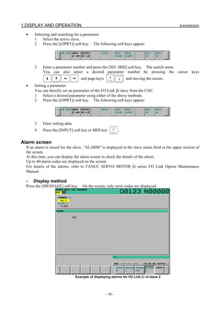 1.DISPLAY AND OPERATION B-64305EN/03
- 56 -
• Selecting and searching for a parameter
1 Select the active slave.
2 Press the [(OPRT)] soft key. The following soft keys appear:
3 Enter a parameter number and press the [NO. SRH] soft key. The search starts.
You can also select a desired parameter number by pressing the cursor keys
and page keys and moving the cursor.
• Setting a parameter
You can directly set an parameter of the I/O Link βi slave from the CNC.
1 Select a desired parameter using either of the above methods.
2 Press the [(OPRT)] soft key. The following soft keys appear:
3 Enter setting data.
4 Press the [INPUT] soft key or MDI key .
Alarm screen
If an alarm is issued for the slave, “ALARM” is displayed in the slave status field in the upper section of
the screen.
At this time, you can display the alarm screen to check the details of the alarm.
Up to 40 alarm codes are displayed on the screen.
For details of the alarms, refer to FANUC SERVO MOTOR βi series I/O Link Option Maintenance
Manual.
- Display method
Press the [MESSAGE] soft key. On the screen, only error codes are displayed.
Example of displaying alarms for I/O Link βi of slave 2
 
