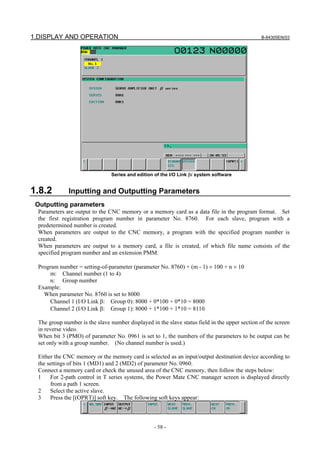 1.DISPLAY AND OPERATION B-64305EN/03
- 58 -
Series and edition of the I/O Link βi system software
1.8.2 Inputting and Outputting Parameters
Outputting parameters
Parameters are output to the CNC memory or a memory card as a data file in the program format. Set
the first registration program number in parameter No. 8760. For each slave, program with a
predetermined number is created.
When parameters are output to the CNC memory, a program with the specified program number is
created.
When parameters are output to a memory card, a file is created, of which file name consists of the
specified program number and an extension PMM.
Program number = setting-of-parameter (parameter No. 8760) + (m - 1) × 100 + n × 10
m: Channel number (1 to 4)
n: Group number
Example:
When parameter No. 8760 is set to 8000
Channel 1 (I/O Link β: Group 0): 8000 + 0*100 + 0*10 = 8000
Channel 2 (I/O Link β: Group 1): 8000 + 1*100 + 1*10 = 8110
The group number is the slave number displayed in the slave status field in the upper section of the screen
in reverse video.
When bit 3 (PMO) of parameter No. 0961 is set to 1, the numbers of the parameters to be output can be
set only with a group number. (No channel number is used.)
Either the CNC memory or the memory card is selected as an input/output destination device according to
the settings of bits 1 (MD1) and 2 (MD2) of parameter No. 0960.
Connect a memory card or check the unused area of the CNC memory, then follow the steps below:
1 For 2-path control in T series systems, the Power Mate CNC manager screen is displayed directly
from a path 1 screen.
2 Select the active slave.
3 Press the [(OPRT)] soft key. The following soft keys appear:
 