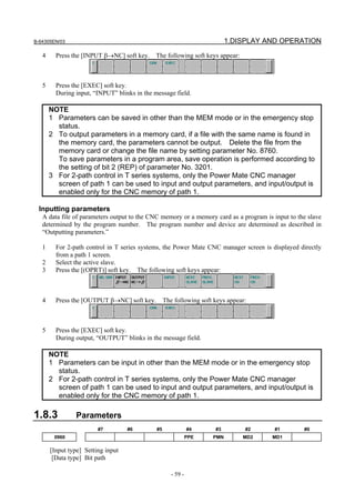 B-64305EN/03 1.DISPLAY AND OPERATION
- 59 -
4 Press the [INPUT β→NC] soft key. The following soft keys appear:
5 Press the [EXEC] soft key.
During input, “INPUT” blinks in the message field.
NOTE
1 Parameters can be saved in other than the MEM mode or in the emergency stop
status.
2 To output parameters in a memory card, if a file with the same name is found in
the memory card, the parameters cannot be output. Delete the file from the
memory card or change the file name by setting parameter No. 8760.
To save parameters in a program area, save operation is performed according to
the setting of bit 2 (REP) of parameter No. 3201.
3 For 2-path control in T series systems, only the Power Mate CNC manager
screen of path 1 can be used to input and output parameters, and input/output is
enabled only for the CNC memory of path 1.
Inputting parameters
A data file of parameters output to the CNC memory or a memory card as a program is input to the slave
determined by the program number. The program number and device are determined as described in
“Outputting parameters.”
1 For 2-path control in T series systems, the Power Mate CNC manager screen is displayed directly
from a path 1 screen.
2 Select the active slave.
3 Press the [(OPRT)] soft key. The following soft keys appear:
4 Press the [OUTPUT β→NC] soft key. The following soft keys appear:
5 Press the [EXEC] soft key.
During output, “OUTPUT” blinks in the message field.
NOTE
1 Parameters can be input in other than the MEM mode or in the emergency stop
status.
2 For 2-path control in T series systems, only the Power Mate CNC manager
screen of path 1 can be used to input and output parameters, and input/output is
enabled only for the CNC memory of path 1.
1.8.3 Parameters
#7 #6 #5 #4 #3 #2 #1 #0
0960 PPE PMN MD2 MD1
[Input type] Setting input
[Data type] Bit path
 