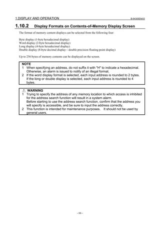 1.DISPLAY AND OPERATION B-64305EN/03
- 66 -
1.10.2 Display Formats on Contents-of-Memory Display Screen
The format of memory content displays can be selected from the following four:
Byte display (1-byte hexadecimal display)
Word display (2-byte hexadecimal display)
Long display (4-byte hexadecimal display)
Double display (8-byte decimal display—double precision floating point display)
Up to 256 bytes of memory contents can be displayed on the screen.
NOTE
1 When specifying an address, do not suffix it with "H" to indicate a hexadecimal.
Otherwise, an alarm is issued to notify of an illegal format.
2 If the word display format is selected, each input address is rounded to 2 bytes.
If the long or double display is selected, each input address is rounded to 4
bytes.
WARNING
1 Trying to specify the address of any memory location to which access is inhibited
for the address search function will result in a system alarm.
Before starting to use the address search function, confirm that the address you
will specify is accessible, and be sure to input the address correctly.
2 This function is intended for maintenance purposes. It should not be used by
general users.
 