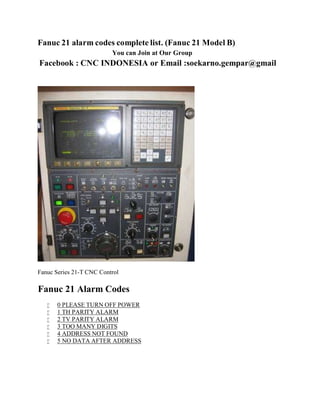 Fanuc 21 alarmcodes complete list. (Fanuc 21 Model B) 
You can Join at Our Group 
Facebook : CNC INDONESIA or Email :soekarno.gempar@gmail 
Fanuc Series 21-T CNC Control 
Fanuc 21 Alarm Codes 
 0 PLEASE TURN OFF POWER 
 1 TH PARITY ALARM 
 2 TV PARITY ALARM 
 3 TOO MANY DIGITS 
 4 ADDRESS NOT FOUND 
 5 NO DATA AFTER ADDRESS 
 