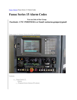 Fanuc Alarms Fanuc Series 15 Alarm Codes 
Fanuc Series 15 Alarm Codes 
You can Join at Our Group 
Facebook : CNC INDONESIA or Email :soekarno.gempar@gmail 
Fanuc series 15 Alarms /Errors for CNC machinists. 
Contents 
 Fanuc Series 15 
Alarms 
o Program Errors/Alarms (P/S alarm) 
 
