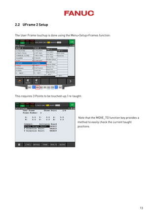 13
2.2 UFrame 2 Setup
The User Frame touchup is done using the Menu>Setup>Frames function:
This requires 3 Points to be touched-up / re-taught:
Note that the MOVE_TO function key provides a
method to easily check the current taught
positions
 