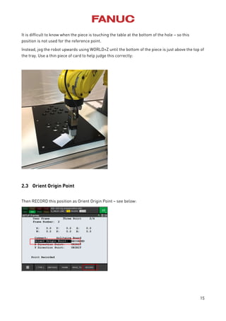 15
It is difficult to know when the piece is touching the table at the bottom of the hole – so this
position is not used for the reference point.
Instead, jog the robot upwards using WORLD+Z until the bottom of the piece is just above the top of
the tray. Use a thin piece of card to help judge this correctly:
2.3 Orient Origin Point
Then RECORD this position as Orient Origin Point – see below:
 