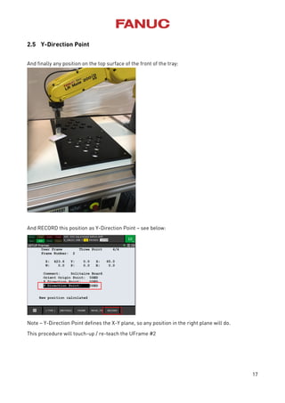 17
2.5 Y-Direction Point
And finally any position on the top surface of the front of the tray:
And RECORD this position as Y-Direction Point – see below:
Note – Y-Direction Point defines the X-Y plane, so any position in the right plane will do.
This procedure will touch-up / re-teach the UFrame #2
 