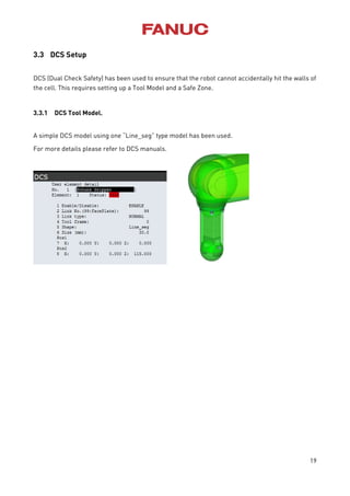 19
3.3 DCS Setup
DCS (Dual Check Safety) has been used to ensure that the robot cannot accidentally hit the walls of
the cell. This requires setting up a Tool Model and a Safe Zone.
3.3.1 DCS Tool Model.
A simple DCS model using one “Line_seg” type model has been used.
For more details please refer to DCS manuals.
 