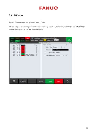 21
3.4 I/O Setup
Only 2 I/Os are used, for gripper Open / Close
These outputs are configured as Complementary, so when, for example RO[7] is set ON, RO[8] is
automatically forced to OFF and vice-versa.
 