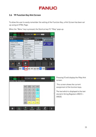 23
3.6 TP Function Key Hint Screen
To allow the user to easily remember the setting of the Function Key, a Hint Screen has been set
up using an HTML Page:
When the “Menu” key is pressed, the Shortcut key F2 “FKey” pops up:
Pressing F2 will display the FKey Hint
screen:
This screen shows the current
assignment of the function keys.
The text which is displayed is the text
stored in String Registers SR[21] –
SR[25]
 