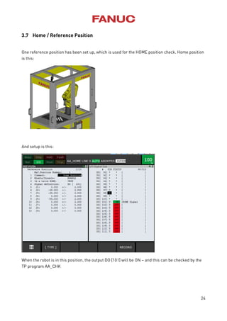 24
3.7 Home / Reference Position
One reference position has been set up, which is used for the HOME position check. Home position
is this:
And setup is this:
When the robot is in this position, the output DO [101] will be ON – and this can be checked by the
TP program AA_CHK
 