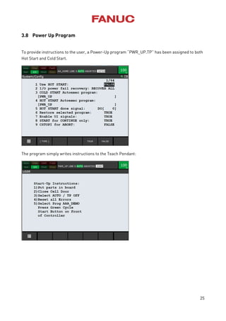 25
3.8 Power Up Program
To provide instructions to the user, a Power-Up program “PWR_UP.TP” has been assigned to both
Hot Start and Cold Start.
The program simply writes instructions to the Teach Pendant:
 