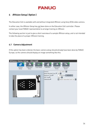 26
4 iRVision Setup ( Option )
The Education Cell is available with and without integrated iRVision using Sony XC56 video camera.
In either case, the iRVision Setup has not been done on the Education Cell controller. Please
contact your local FANUC representative to arrange training on iRVision
The following section is just to give a short overview of a sample iRVision setup, and is not intended
to take the place of a proper iRVision training.
4.1 Camera Adjustment
If this option has been ordered, the basic camera setup should already have been done by FANUC
Europe, so the camera should display an image something like this:
 
