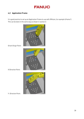 28
4.2 Application Frame
It is good practice to set up an Application Frame to use with iRVision, for example Uframe 9.
This can be done in the same way as shown in section 2:
Orient Origin Point:
X-Direction Point:
Y- Direction Point:
 