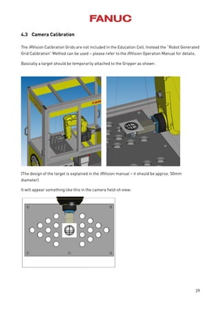 29
4.3 Camera Calibration
The iRVision Calibration Grids are not included in the Education Cell. Instead the “Robot Generated
Grid Calibration” Method can be used – please refer to the iRVision Operation Manual for details.
Basically a target should be temporarily attached to the Gripper as shown:
(The design of the target is explained in the iRVision manual – it should be approx. 50mm
diameter)
It will appear something like this in the camera field-of-view:
 